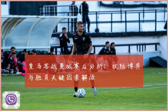 皇马客战曼城赛后分析：攻防博弈与胜负关键因素解读