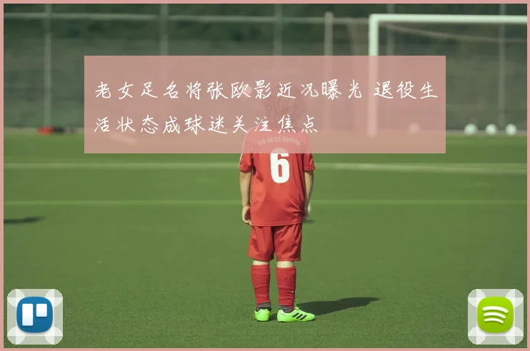 老女足名将张欧影近况曝光 退役生活状态成球迷关注焦点